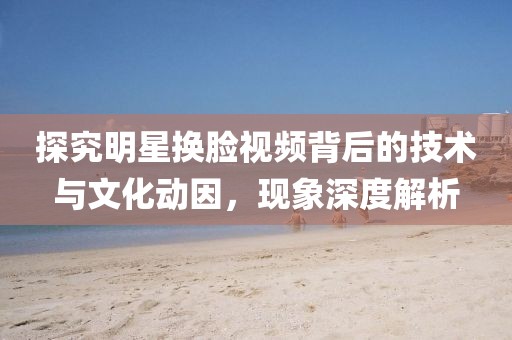 探究明星换脸视频背后的技术与文化动因，现象深度解析