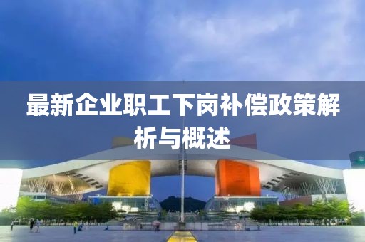 最新企业职工下岗补偿政策解析与概述
