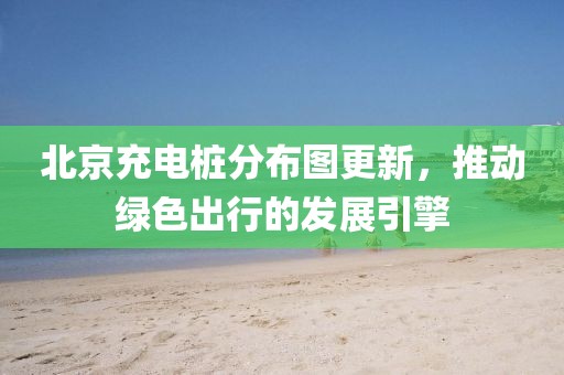北京充电桩分布图更新，推动绿色出行的发展引擎