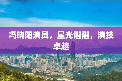 冯晓阳演员，星光熠熠，演技卓越