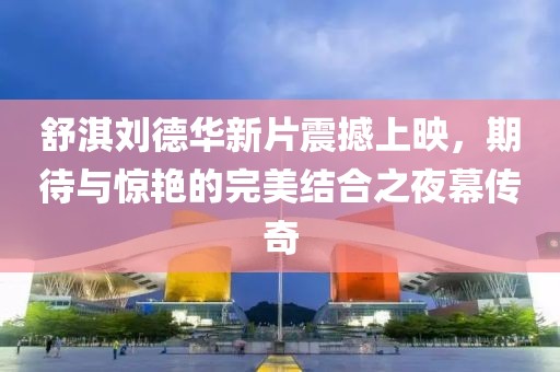舒淇刘德华新片震撼上映，期待与惊艳的完美结合之夜幕传奇