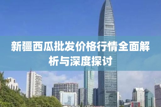 新疆西瓜批发价格行情全面解析与深度探讨