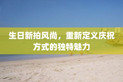 生日新拍风尚，重新定义庆祝方式的独特魅力