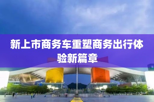 新上市商务车重塑商务出行体验新篇章