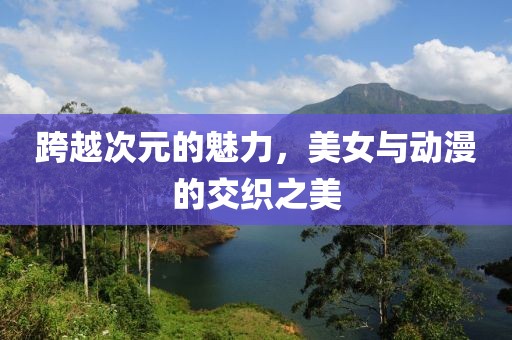 跨越次元的魅力，美女与动漫的交织之美