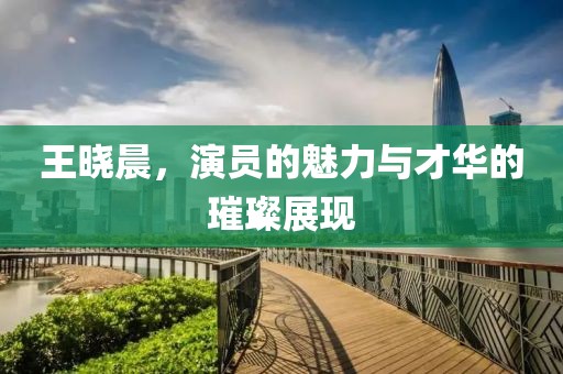 王晓晨，演员的魅力与才华的璀璨展现