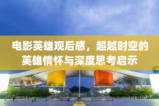 电影英雄观后感，超越时空的英雄情怀与深度思考启示