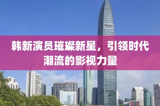 韩新演员璀璨新星，引领时代潮流的影视力量