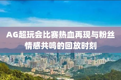 AG超玩会比赛热血再现与粉丝情感共鸣的回放时刻