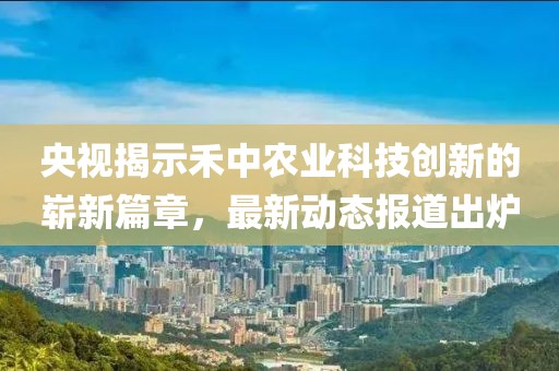 央视揭示禾中农业科技创新的崭新篇章，最新动态报道出炉