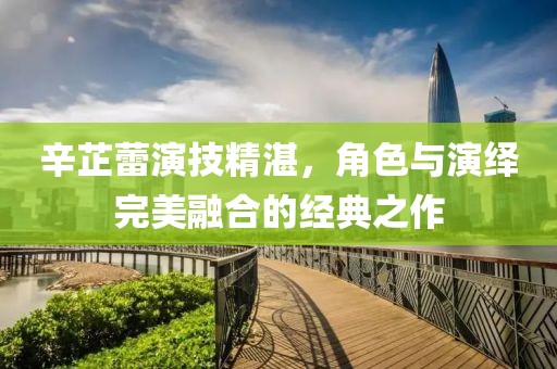 辛芷蕾演技精湛，角色与演绎完美融合的经典之作