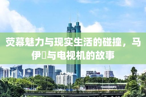 荧幕魅力与现实生活的碰撞，马伊琍与电视机的故事