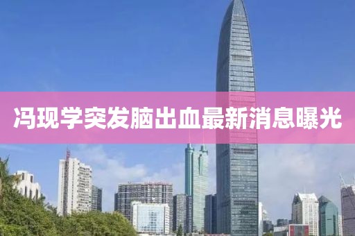 冯现学突发脑出血最新消息曝光