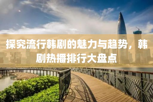 探究流行韩剧的魅力与趋势，韩剧热播排行大盘点
