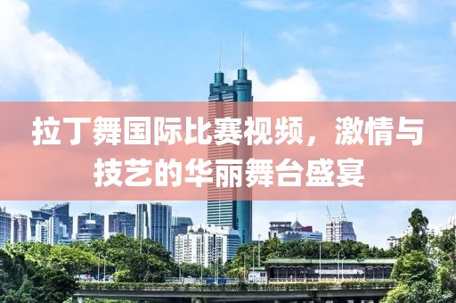拉丁舞国际比赛视频，激情与技艺的华丽舞台盛宴
