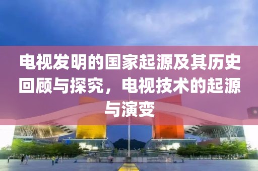 电视发明的国家起源及其历史回顾与探究，电视技术的起源与演变