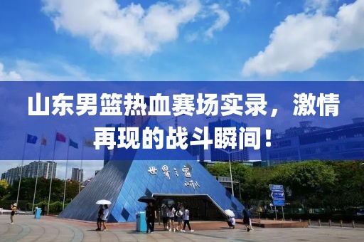山东男篮热血赛场实录，激情再现的战斗瞬间！