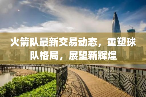 火箭队最新交易动态，重塑球队格局，展望新辉煌