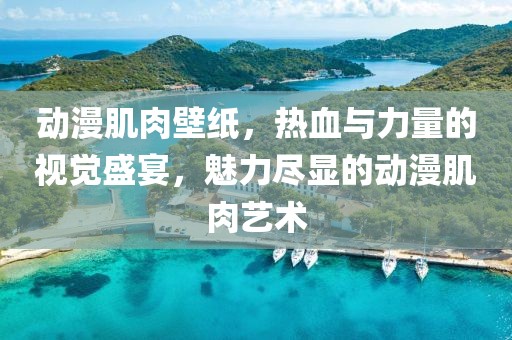 动漫肌肉壁纸，热血与力量的视觉盛宴，魅力尽显的动漫肌肉艺术