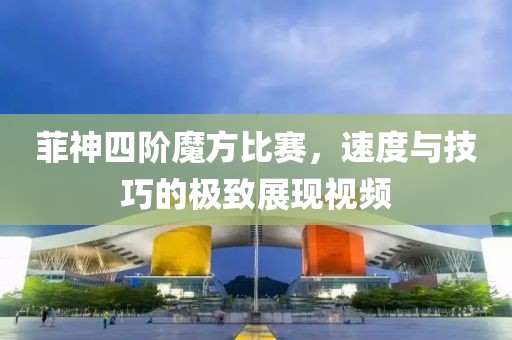 菲神四阶魔方比赛，速度与技巧的极致展现视频