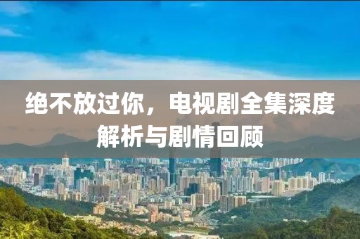 绝不放过你，电视剧全集深度解析与剧情回顾