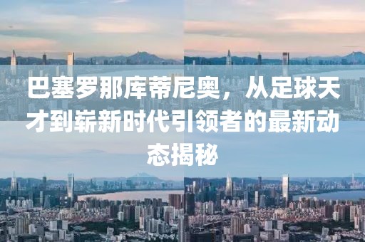 巴塞罗那库蒂尼奥，从足球天才到崭新时代引领者的最新动态揭秘