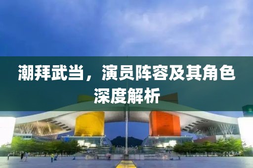 潮拜武当，演员阵容及其角色深度解析