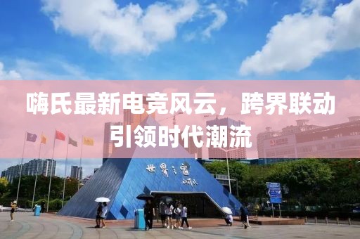 嗨氏最新电竞风云，跨界联动引领时代潮流