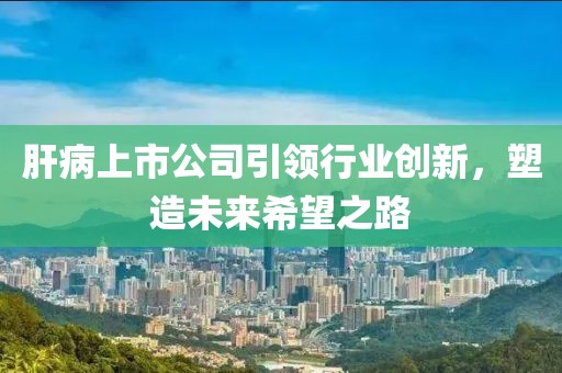 肝病上市公司引领行业创新，塑造未来希望之路