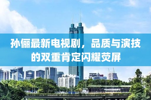孙俪最新电视剧，品质与演技的双重肯定闪耀荧屏