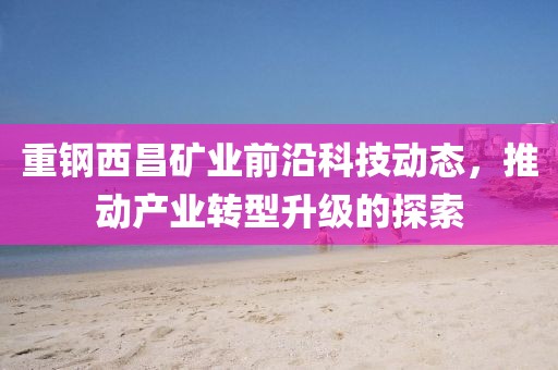 重钢西昌矿业前沿科技动态，推动产业转型升级的探索