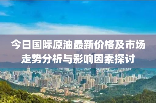 今日国际原油最新价格及市场走势分析与影响因素探讨
