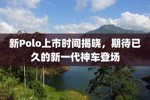 新Polo上市时间揭晓，期待已久的新一代神车登场