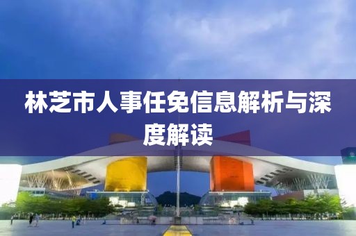 林芝市人事任免信息解析与深度解读