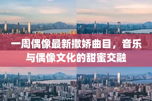 一周偶像最新撒娇曲目，音乐与偶像文化的甜蜜交融