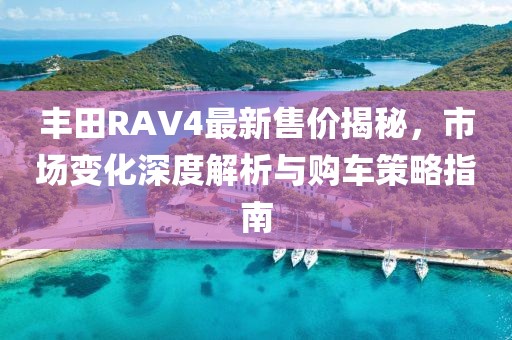 丰田RAV4最新售价揭秘，市场变化深度解析与购车策略指南