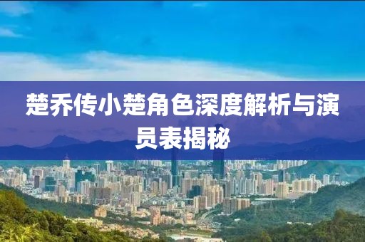 楚乔传小楚角色深度解析与演员表揭秘