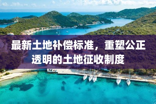 最新土地补偿标准，重塑公正透明的土地征收制度