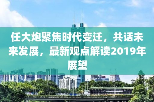 任大炮聚焦时代变迁，共话未来发展，最新观点解读2019年展望