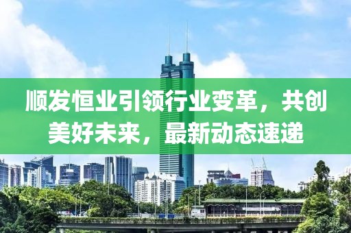 顺发恒业引领行业变革，共创美好未来，最新动态速递
