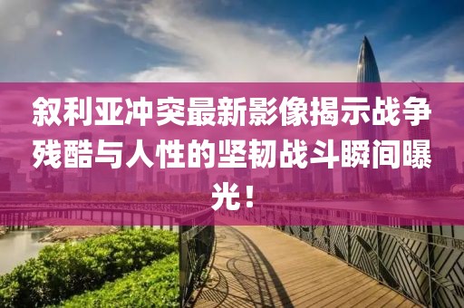 叙利亚冲突最新影像揭示战争残酷与人性的坚韧战斗瞬间曝光！