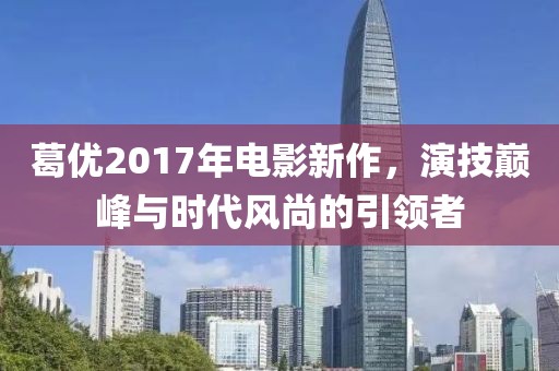 葛优2017年电影新作，演技巅峰与时代风尚的引领者