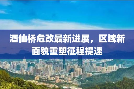 酒仙桥危改最新进展，区域新面貌重塑征程提速