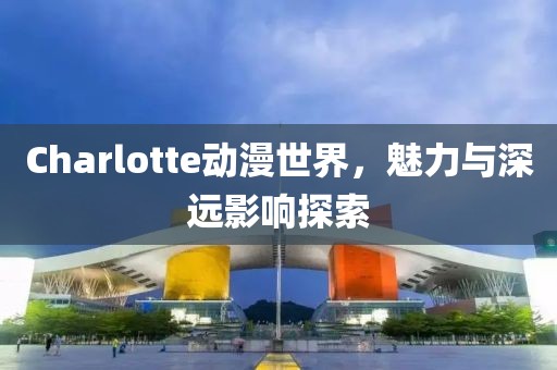 Charlotte动漫世界，魅力与深远影响探索