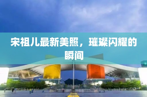 宋祖儿最新美照，璀璨闪耀的瞬间