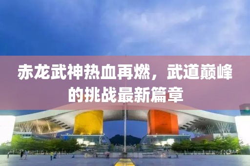 赤龙武神热血再燃，武道巅峰的挑战最新篇章