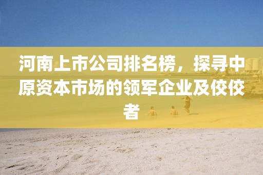 河南上市公司排名榜，探寻中原资本市场的领军企业及佼佼者