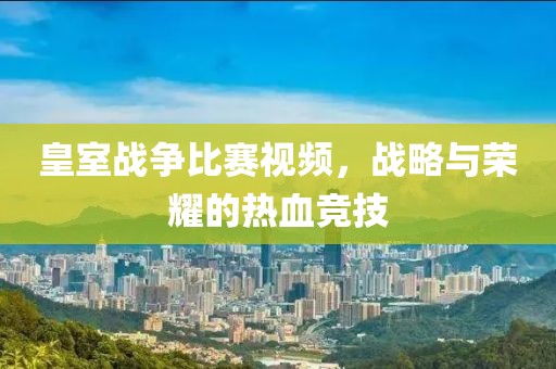 皇室战争比赛视频，战略与荣耀的热血竞技