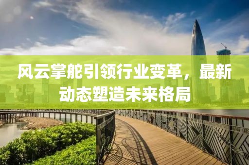 风云掌舵引领行业变革，最新动态塑造未来格局