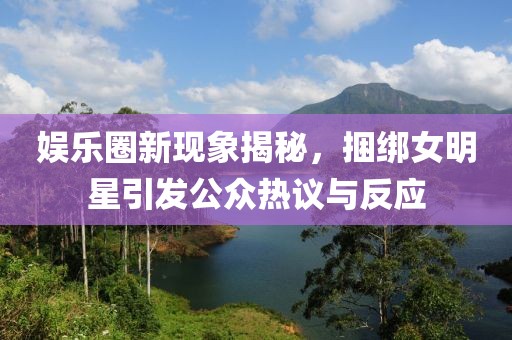 娱乐圈新现象揭秘，捆绑女明星引发公众热议与反应